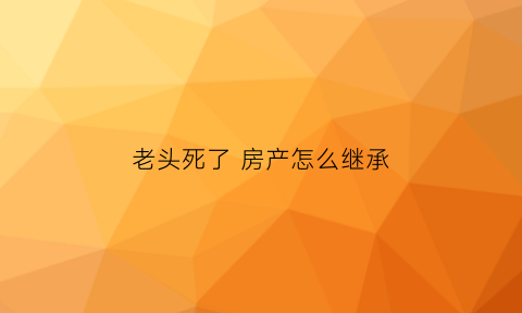 老头死了房产怎么继承(老头死了房子给老伴算继承吗)